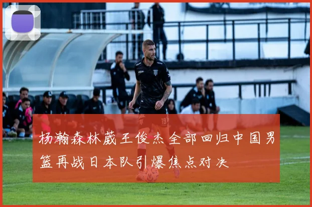 杨瀚森林葳王俊杰全部回归中国男篮再战日本队引爆焦点对决