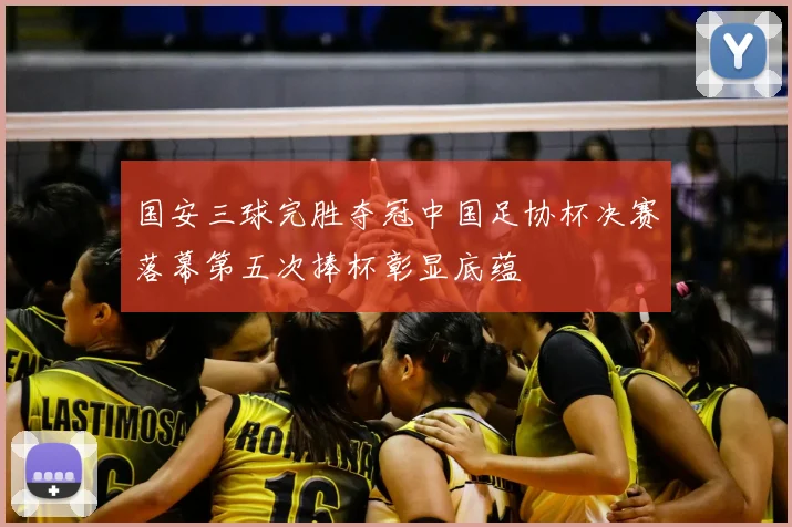 国安三球完胜夺冠中国足协杯决赛落幕第五次捧杯彰显底蕴