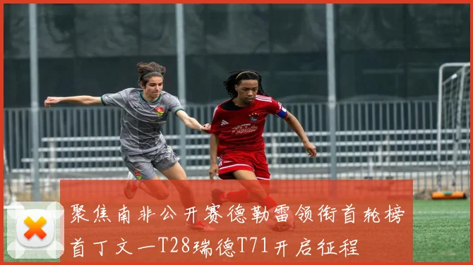 聚焦南非公开赛德勒雷领衔首轮榜首丁文一T28瑞德T71开启征程