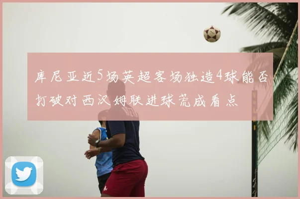 库尼亚近5场英超客场独造4球能否打破对西汉姆联进球荒成看点