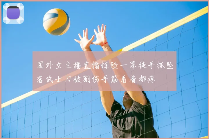 国外女主播直播惊险一幕徒手抓坠落武士刀被割伤手筋看着都疼