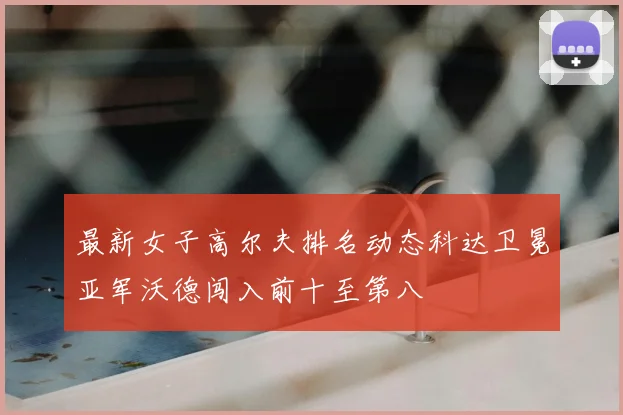 最新女子高尔夫排名动态科达卫冕亚军沃德闯入前十至第八