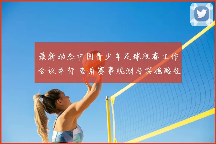 最新动态中国青少年足球联赛工作会议举行 查看赛事规划与实施路径