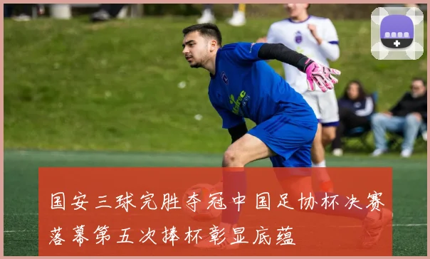 国安三球完胜夺冠中国足协杯决赛落幕第五次捧杯彰显底蕴