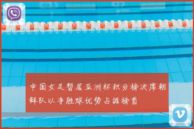 中国女足暂居亚洲杯积分榜次席朝鲜队以净胜球优势占据榜首