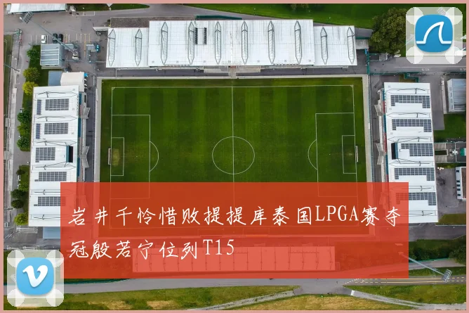 岩井千怜惜败提提库泰国LPGA赛夺冠殷若宁位列T15